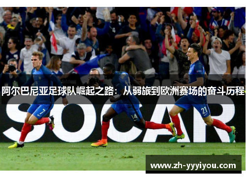 阿尔巴尼亚足球队崛起之路:从弱旅到欧洲赛场的奋斗历程 阿尔巴尼亚足球队崛起之路:从弱旅到欧洲赛场的奋斗历程