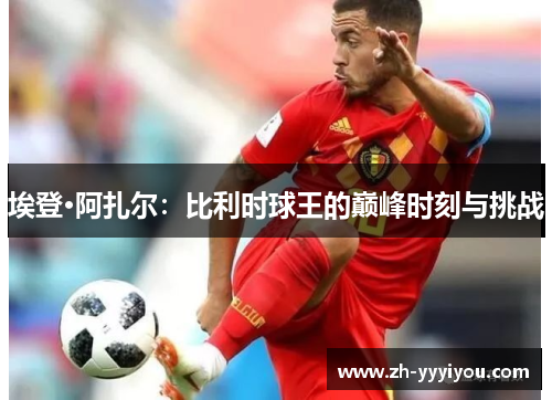 埃登·阿扎尔：比利时球王的巅峰时刻与挑战