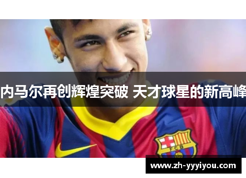 内马尔再创辉煌突破 天才球星的新高峰 内马尔再创辉煌突破 天才球星的新高峰