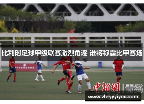 比利时足球甲级联赛激烈角逐 谁将称霸比甲赛场 比利时足球甲级联赛激烈角逐 谁将称霸比甲赛场